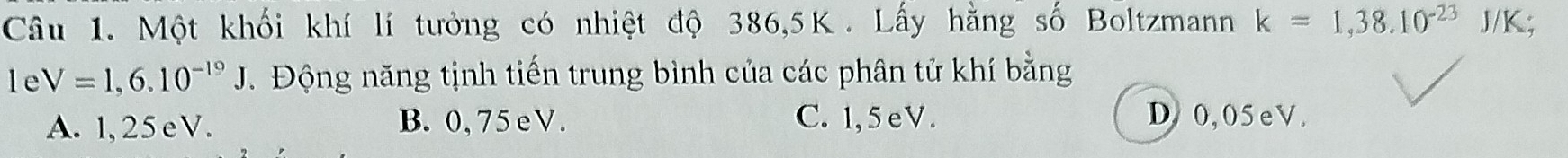 Một khối khí lí tưởng có nhiệt độ 386,5K. Lấy hằng số Boltzmann k=1,38.10^(-23) J/K;
le V=1,6.10^(-19)J. Động năng tịnh tiến trung bình của các phân tử khí bằng
A. 1,25eV. B. 0,75 eV. C. 1,5eV. D0, 05eV.