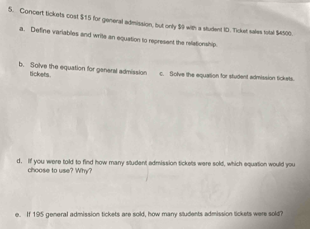 Concert tickets cost $15 for general admission, but only $9 with a student ID. Ticket sales total $4500. 
a. Define variables and write an equation to represent the relationship. 
b. Solve the equation for general admission c. Solve the equation for student admission tickets. 
tickets. 
d. If you were told to find how many student admission tickets were sold, which equation would you 
choose to use? Why? 
e. If 195 general admission tickets are sold, how many students admission tickets were sold?