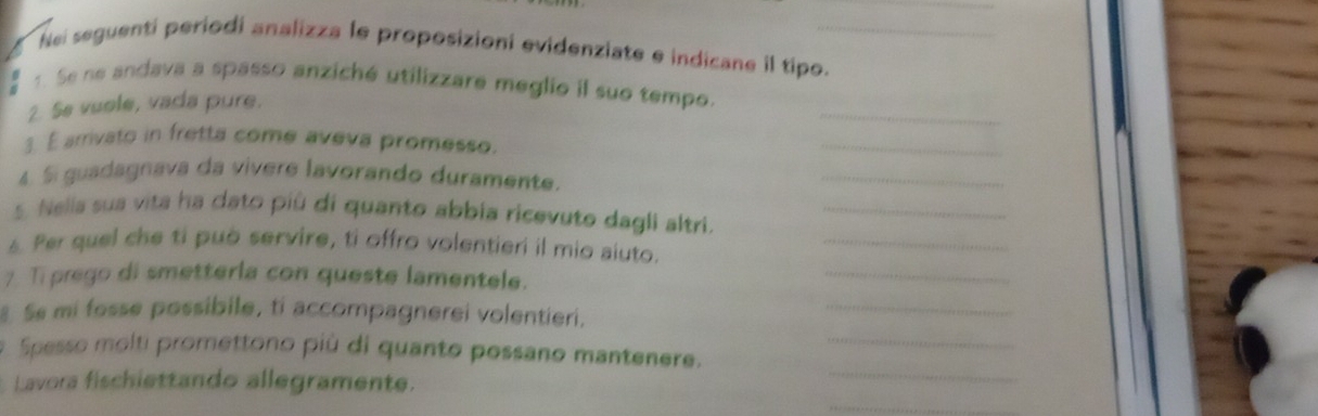 Nei seguenti periodi analizza le proposizioni evidenziate e indicane il tipo._ 
_ 
1. Se ne andava a spasso anziché utilizzare meglio il suo tempo. 
2. Se vuole, vada pure. 
3. É arrivato in fretta come aveva promesso. 
_ 
4. Si guadagnava da vívere lavorando duramente. 
_ 
_ 
5. Nelia sua vita ha dato più di quanto abbia ricevuto dagli altri._ 
6 Per quel che ti può servire, ti offro volentieri il mio aiuto. 
7 Ti prego di smetterla con queste lamentele. 
_ 
8 Se mi fosse possibile, ti accompagnerei volentieri. 
_ 
_ 
Spesso molti promettono più di quanto possano mantenere._ 
_ 
Lavora fischiettando allegramente.