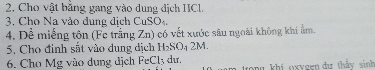 Cho vật bằng gang vào dung dịch HCl. 
3. Cho Na vào dung dịch CuSO_4. 
4. Để miếng tôn (Fe trắng Zn) có vết xước sâu ngoài không khí ẩm. 
5. Cho định sắt vào dung dịch H_2SO_42M. 
6. Cho Mg vào dung dịch Fe Cl_3 du. 
trong khí oxygen dự thấy sinh