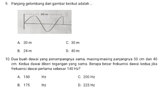 Panjang gelombang dari gambar berikut adalah ...
A. 20 m C. 30 m
B. 24 m D. 40 m
10. Dua buah dawai yang penampangnya sama, masing-masing panjangnya 50 cm dan 40
cm. Kedua dawai diberi tegangan yang sama. Berapa besar frekuensi dawai kedua jika
frekuensi dawai pertama sebesar 140 Hz?
A. 150 Hz C. 200 Hz
B. 175 Hz D. 225 Hz