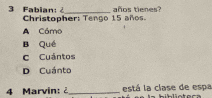 Fabian: ¿_ años tienes?
Christopher: Tengo 15 años.
A Cómo
B Qué
C Cuántos
D Cuánto
4 Marvin: ¿ _está la clase de espa