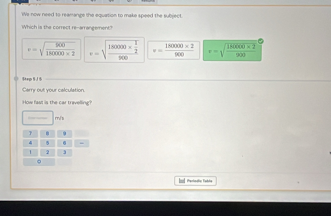 We now need to rearrange the equation to make speed the subject.
Which is the correct re-arrangement?
v=sqrt(frac 900)180000* 2 v=sqrt(frac 180000* frac 1)2900 v= (180000* 2)/900  v=sqrt(frac 180000* 2)900
Step 5 / 5
Carry out your calculation.
How fast is the car travelling?
Enter nimbe m/s
7 8 9
4 5 6
1 2 3
0
==== Periodic Table