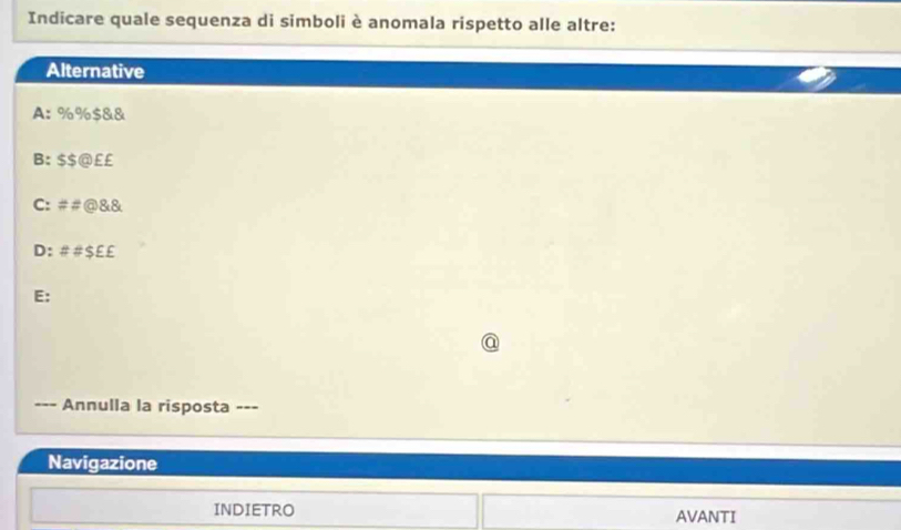 Indicare quale sequenza di simboli è anomala rispetto alle altre:
Alternative
A: %% $&&
B: $$ @ ££
C: ##@ &&
D: ##$E £
E:
a
Annulla la risposta ---
Navigazione
INDIETRO AVANTI