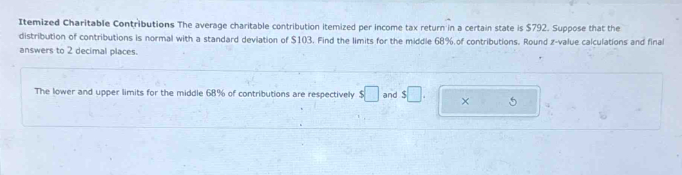 Itemized Charitable Contributions The average charitable contribution itemized per income tax return in a certain state is $792. Suppose that the 
distribution of contributions is normal with a standard deviation of $103. Find the limits for the middle 68% of contributions. Round z-value calculations and final 
answers to 2 decimal places. 
The lower and upper limits for the middle 68% of contributions are respectively $□ and $□. ×