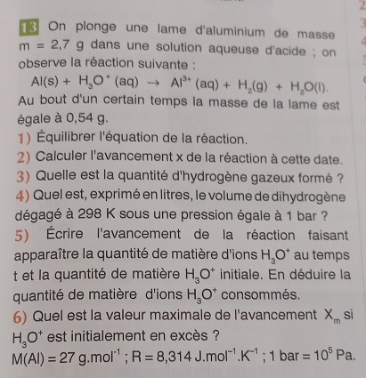 a 
On plonge une lame d'aluminium de masse
m=2,7g dans une solution aqueuse d'acide ; on 
observe la réaction suivante :
Al(s)+H_3O^+(aq)to Al^(3+)(aq)+H_2(g)+H_2O(l). 
Au bout d'un certain temps la masse de la lame est 
égale à 0,54 g. 
1) Équilibrer l'équation de la réaction. 
2) Calculer l'avancement x de la réaction à cette date. 
3) Quelle est la quantité d'hydrogène gazeux formé ? 
4) Quel est, exprimé en litres, le volume de dihydrogène 
dégagé à 298 K sous une pression égale à 1 bar ? 
5) Écrire l'avancement de la réaction faisant 
apparaître la quantité de matière d'ions H_3O^+ au temps 
t et la quantité de matière H_3O^+ initiale. En déduire la 
quantité de matière d'ions H_3O^+ consommés. 
6) Quel est la valeur maximale de l'avancement X_m si
H_3O^+ est initialement en excès ?
M(Al)=27g.mol^(-1); R=8,314J.mol^(-1).K^(-1); 1 bar =10^5Pa.