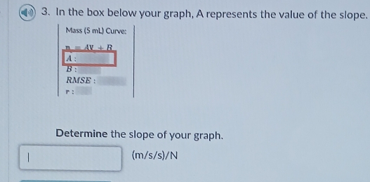 In the box below your graph, A represents the value of the slope. 
Mass (5 mL) Curve:
_ m=AV+B
A : 
B : 
RMSE :
P
Determine the slope of your graph. 
| (m/s/s)/N