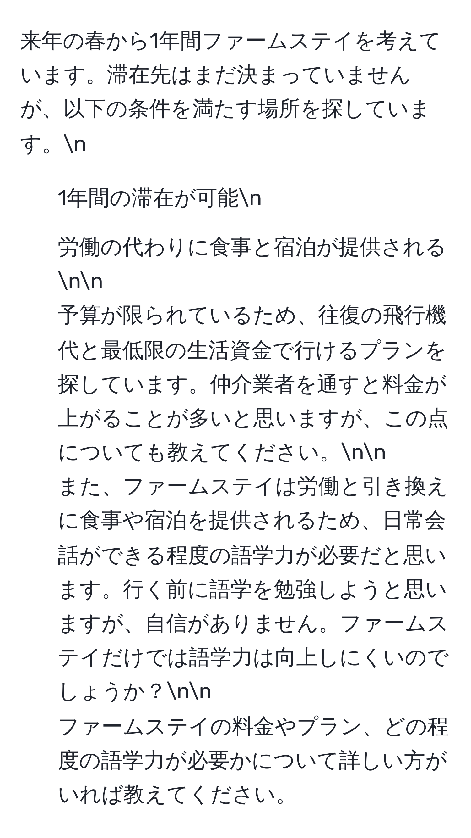 来年の春から1年間ファームステイを考えています。滞在先はまだ決まっていませんが、以下の条件を満たす場所を探しています。n
- 1年間の滞在が可能n
- 労働の代わりに食事と宿泊が提供されるnn
予算が限られているため、往復の飛行機代と最低限の生活資金で行けるプランを探しています。仲介業者を通すと料金が上がることが多いと思いますが、この点についても教えてください。nn
また、ファームステイは労働と引き換えに食事や宿泊を提供されるため、日常会話ができる程度の語学力が必要だと思います。行く前に語学を勉強しようと思いますが、自信がありません。ファームステイだけでは語学力は向上しにくいのでしょうか？nn
ファームステイの料金やプラン、どの程度の語学力が必要かについて詳しい方がいれば教えてください。