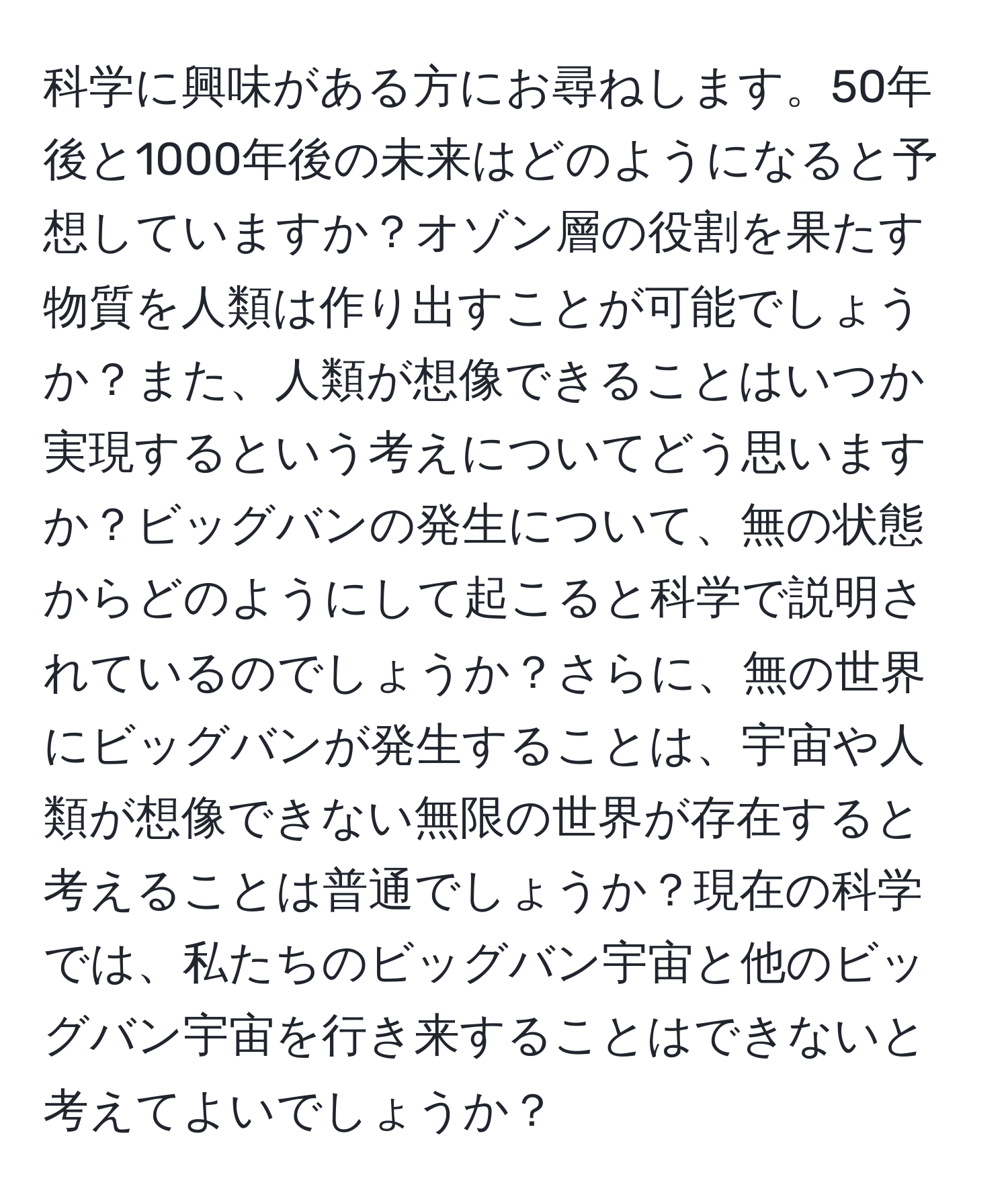 科学に興味がある方にお尋ねします。50年後と1000年後の未来はどのようになると予想していますか？オゾン層の役割を果たす物質を人類は作り出すことが可能でしょうか？また、人類が想像できることはいつか実現するという考えについてどう思いますか？ビッグバンの発生について、無の状態からどのようにして起こると科学で説明されているのでしょうか？さらに、無の世界にビッグバンが発生することは、宇宙や人類が想像できない無限の世界が存在すると考えることは普通でしょうか？現在の科学では、私たちのビッグバン宇宙と他のビッグバン宇宙を行き来することはできないと考えてよいでしょうか？