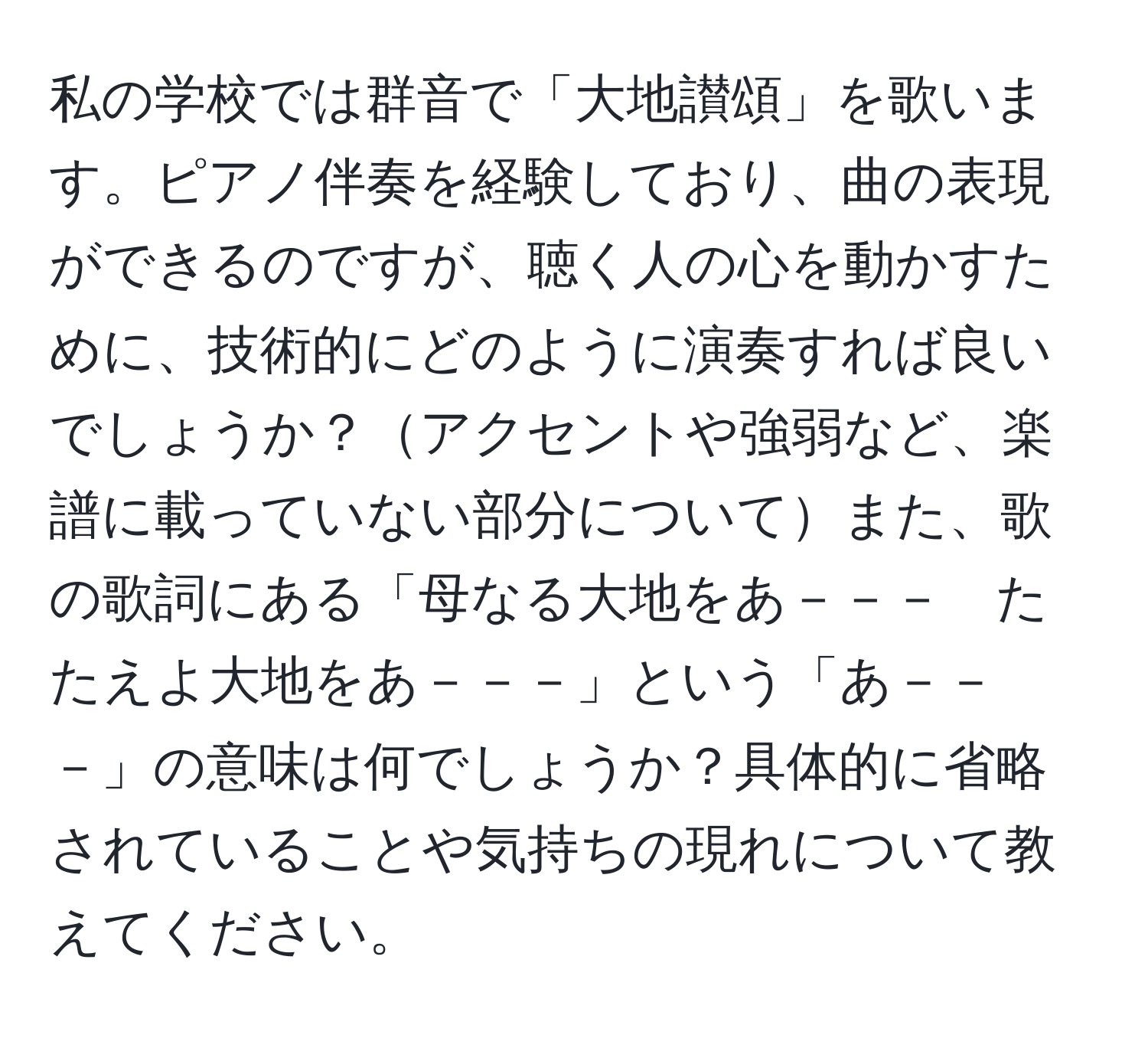 私の学校では群音で「大地讃頌」を歌います。ピアノ伴奏を経験しており、曲の表現ができるのですが、聴く人の心を動かすために、技術的にどのように演奏すれば良いでしょうか？アクセントや強弱など、楽譜に載っていない部分についてまた、歌の歌詞にある「母なる大地をあ－－－　たたえよ大地をあ－－－」という「あ－－－」の意味は何でしょうか？具体的に省略されていることや気持ちの現れについて教えてください。