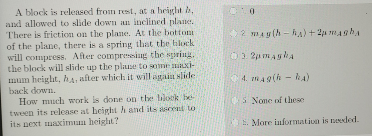 A block is released from rest, at a height h, 1. 0
and allowed to slide down an inclined plane.
There is friction on the plane. At the bottom 2. m_Ag(h-h_A)+2mu m_Agh_A
of the plane, there is a spring that the block
will compress. After compressing the spring, 3. 2mu m_Agh_A
the block will slide up the plane to some maxi-
mum height, h4, after which it will again slide m_Ag(h-h_A)
4.
back down.
How much work is done on the block be_ 5. None of these
tween its release at height h and its ascent to
its next maximum height?
6. More information is needed.