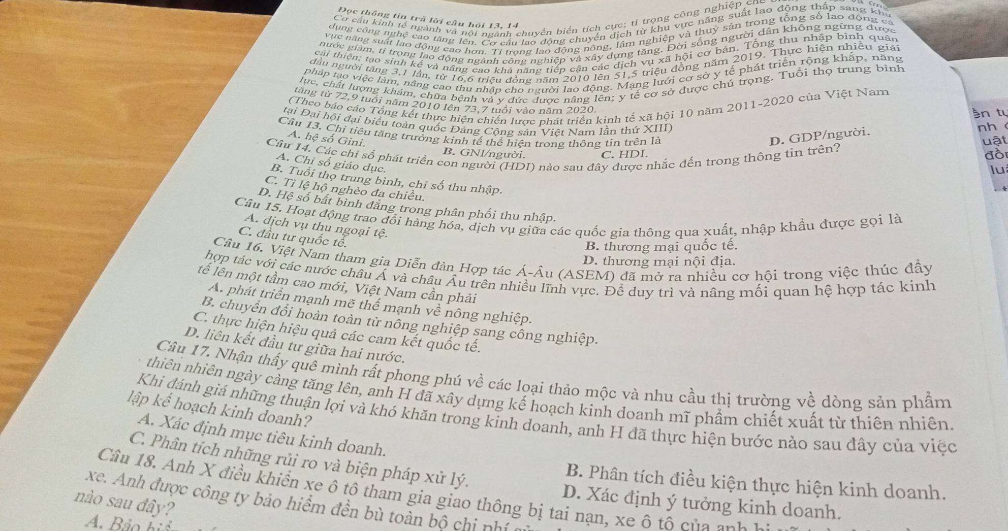 Cơ cầu kinh tế ngành và nội ngành chuyển biển tích cực; tỉ trọng công nghiệp ch
Đọc thông tin trã lời câu hội 13, 14
dụng công nghệ cao tăng lên. Cơ cầu lao động chuyển dịch từ khu vực năng suất lao động thấp sang khu
vực năng suất lạo động cao hơn. Tỉ trong lao động nông, lâm nghiệp và thuý sản trong tổng số lạo động ca
nước giảm, tí trong lao động ngành công nghiệp và xây dựng tăng. Đời sống người dân không ngừng được
cái thiện; tạo sinh kế và năng cao khả năng tiếp cận các dịch vụ xã hội cơ bản. Tổng thu nhập binh quân
đầu người tăng 3,1 lần, từ 16,6 triệu đồng năm 2010 lên 51,5 triệu đồng năm 2019. Thực hiện nhiều giải
pháp tạo việc làm, nâng cao thu nhập cho người lao động. Mạng lưới cơ sở y tế phát triển rộng khắp, năng
lực, chất lượng khám, chữa bệnh và y đức được nâng lên; y tế cơ sở được chú trọng. Tuổi thọ trung bình
(Theo báo cáo Tổng kết thực hiện chiến lược phát triển kinh tế xã hội 10 năm 2011-2020 của Việt Nam
tăng từ 72,9 tuổi năm 2010 lên 73,7 tuổi vào năm 2020.
n tự
tại Đại hội đại biểu toàn quốc Đảng Cộng sản Việt Nam lần thứ XIII)
Cầu 13. Chỉ tiêu tăng trưởng kinh tế thể hiện trong thông tin trên là D. GDP/người.
nh
A. hệ số Gini.
Câu 14. Các chỉ số phát triển con người (HDI) nào sau đây được nhắc đến trong thông tin trên?
B. GNI/người.
C. HDI. uật
đồi
A. Chỉ số giáo dục.
lu
B. Tuổi thọ trung bình, chỉ số thu nhập.
C. Tỉ lệ hộ nghèo đa chiều.
4
D. Hệ số bất bình đăng trong phân phối thu nhập.
Câu 15. Hoạt động trao đổi hàng hóa, dịch vụ giữa các quốc gia thông qua xuất, nhập khẩu được gọi là A. dịch vụ thu ngoại tệ.
C. đầu tư quốc tế.
B. thương mại quốc tế.
Câu 16. Việt Nam tham gia Diễn đàn Hợp tác Á-Âu (ASEM) đã mở ra nhiều cơ hội trong việc thúc đầy
D. thương mại nội địa.
hợp tác với các nước châu Á và châu Âu trên nhiều lĩnh vực. Để duy trì và nâng mối quan hệ hợp tác kinh
tế lên một tầm cao mới, Việt Nam cần phải
A. phát triển mạnh mẽ thế mạnh về nông nghiệp.
B. chuyên đổi hoàn toàn từ nông nghiệp sang công nghiệp.
C. thực hiện hiệu quả các cam kết quốc tế.
D. liên kết đầu tư giữa hai nước.
Câu 17. Nhận thấy quê mình rất phong phú về các loại thảo mộc và nhu cầu thị trường về dòng sản phẩm
nthiên nhiên ngày càng tăng lên, anh H đã xây dựng kế hoạch kinh doanh mĩ phẩm chiết xuất từ thiên nhiên
lập kế hoạch kinh doanh?
Khi đánh giá những thuận lợi và khó khăn trong kinh doanh, anh H đã thực hiện bước nào sau đây của việc
A. Xác định mục tiêu kinh doanh.
C. Phân tích những rủi ro và biện pháp xử lý.
B. Phân tích điều kiện thực hiện kinh doanh.
Câu 18. Anh X điều khiền xe ô tô tham gia giao thông bị tai nạn, xe ô tô c ủa anh
nào sau đây?
xe. Anh được công ty bảo hiểm đền bù toàn bộ ch n
D. Xác định ý tưởng kinh doanh.
A. Bảo hiể