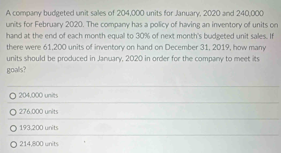 A company budgeted unit sales of 204,000 units for January, 2020 and 240,000
units for February 2020. The company has a policy of having an inventory of units on
hand at the end of each month equal to 30% of next month's budgeted unit sales. If
there were 61,200 units of inventory on hand on December 31, 2019, how many
units should be produced in January, 2020 in order for the company to meet its
goals?
204,000 units
276,000 units
193,200 units
214,800 units