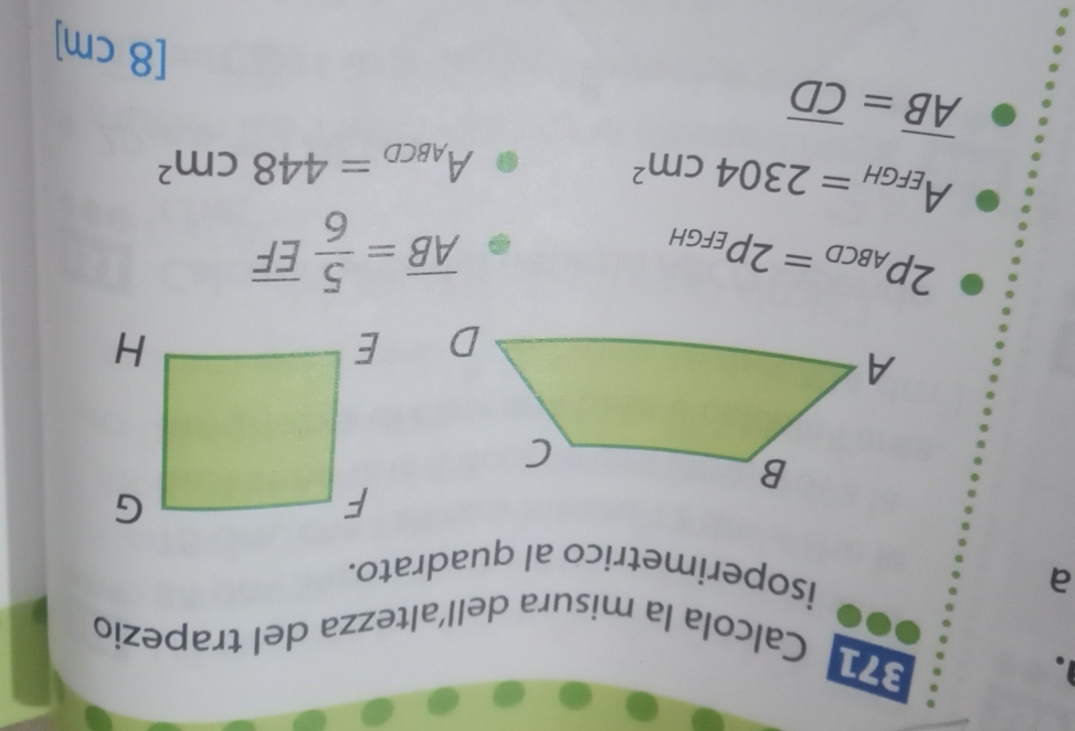 371 
Calcola la misura dell´altezza del trapezio 
a 
isoperimetrico al quadrato.
2p_ABCD=2p_EFGH
overline AB= 5/6 overline EF
A_EFGH=2304cm^2
A_ABCD=448cm^2
overline AB=overline CD
[8 cm ]