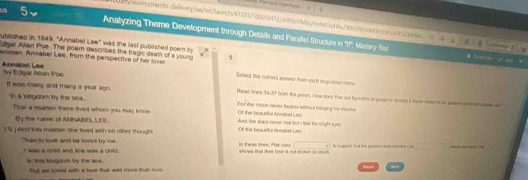 For sces hspr font 
com/asaessments-delivery/ua/mt/launch/47207f100018412/aH40cHM6L/9mM6hdHAuZWi2W50dW9929fb9ba20des —4 
^ Analyzing Theme Development through Details and Parallel Structure in 'If'': Mastery Test 
ublished in 1849, "Annabel Lee" was the last published poem by 
dger Allan Poe. The poern describes the tragic death of a young 5
Anvisbel Lee 
woman, Annabel Lee, from the perspective of her lover. Select the correct answer from each drop-down menu 
by Edgar Allan Poe Read lines 34-37 from the poem. How does Poe use figurative larguage to develop a teme mose is the suswer tescs 
It was many and many a year ago. Fomhe moon never beams without bringing me dreams 
In a kingdom by the sea. Of the beautiful Annabel Lee; 
That a maigen there lived whom you may know And the stars never rise but I feel the bright eyes 
By the name of ANNABEL LEE: 
( 5 ) And this maiden she lived with no other thought 
Of the beautiful Annabel Lee; 
□ 
Than to love and be loved by me. In these lines, Poe uses shows that their love is not broken by death . to suggest that the speaker faeis Annabe Lae 
I was a crild and she was a child. 
in wes kingdom by the sea. 
Put wa loved with a love that wasl more than love.