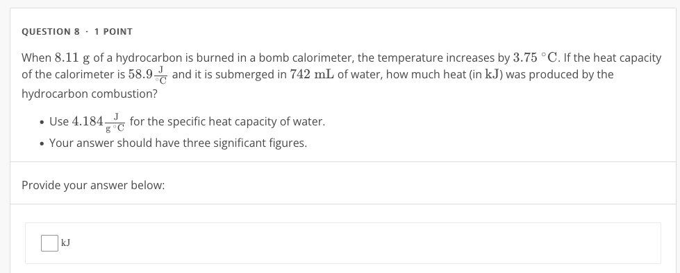 · 1 POINT 
When 8.11 g of a hydrocarbon is burned in a bomb calorimeter, the temperature increases by 3.75°C. If the heat capacity 
of the calorimeter is 58.9frac J^circ C and it is submerged in 742 mL of water, how much heat (in kJ) was produced by the 
hydrocarbon combustion? 
Use 4.184 J/g°C  for the specific heat capacity of water. 
Your answer should have three significant figures. 
Provide your answer below: 
t 
□ |k.