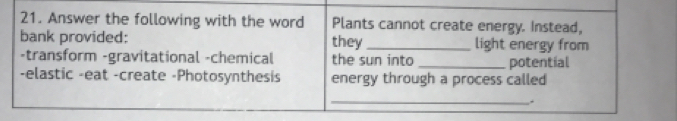 Answer the following with the word Plants cannot create energy. Instead, 
bank provided: they _light energy from 
-transform -gravitational -chemical the sun into 
-elastic -eat -create -Photosynthesis energy through a process called potential 
_.