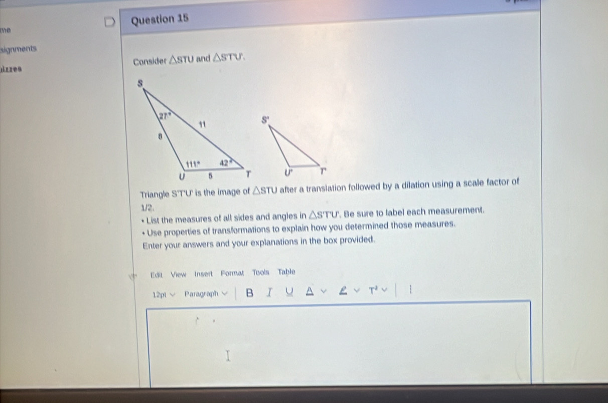 me Question 15
signments
nzzes Consider △ sTU and △ STU.
Triangle S'T'U' is the image of △ STU after a translation followed by a dilation using a scale factor of
1/2.
List the measures of all sides and angles in △ STU' Be sure to label each measurement.
Use properties of transformations to explain how you determined those measures.
Enter your answers and your explanations in the box provided.
Edit View Insert Format Tools Table
12pt √ Paragraph B I U