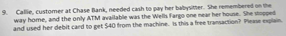 Callie, customer at Chase Bank, needed cash to pay her babysitter. She remembered on the 
way home, and the only ATM available was the Wells Fargo one near her house. She stopped 
and used her debit card to get $40 from the machine. Is this a free transaction? Please explain.