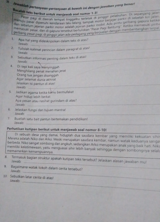  Jawablah pertanyaan-pertanyaan di bawah ini dengan jawaban yang benar
Bacalah teks berikut untuk menjawab soal nomor 1-3!
Pasar pagi di daerah tempat tinggalku terletak di pinggir þelabuhan. Di sepanjang jaian
menuju pasar dipenuhi kendaraan lalu-lalang, tampak motor berjejer parkir di sebelah kiri jalan
dan sebelum jejeran parkir motor adalah jejeran parkir mobil. Ada pintu gerbang gapura ketika
memasuki pašar, dan di qapura tersebut bertuliskan "Pasar Pagi Belitung". Ketika memasuki pintu
gerbang pasar pagi, di pinggir jalan ada pedagang yang berjuaian dengan membentangkan terpa
1. Apa hal yang dideskripsikan dalam teks di atas?
Jawab
2. Tulislah kalimat perincian dalam paragraf di atas!
Jawab:
3. Sebutkan informasi penting dalam teks di atas!
Jawab:
4. Di tepi kali saya menyinggah
Menghilang penat menahan jerat
Orang tua jangan disanggah
Agar selamat dunia akhirat
Jelaskan isi pantun di atas!
_
Jawab:
_
5. Jadikan agama ketika kamu bermufakat
Agar hidup lebih berkat
Apa pesan atau nasihat gurindam di atas?
Jawab:
_
6. Jelaskan fungsi dan tujuan mantra!
Jawab:_
7. Buatlah satu bait pantun bertemakan pendidikan!
Jawab:_
Perhatikan kutipan berikut untuk menjawab soal nomor 8-10!
Di sebuah desa yang damai, hiduplah dua saudara kembar yang memiliki kekuatan sihin
Mereka adalah Niko dan Árko. Meski merupakan saudara kembar, namun watak keduanya sanga
berbeda. Niko sangat sombong dan angkuh, sedangkan Arko merupakan anak yang baik hati. Nik
memiliki keistimewaan, yaitu menguasai sihir lebih banyak sehingga dengan sombongnya selal
_
memamerkan kemampuannya.
8. Termasuk bagian struktur apakah kutipan teks tersebut? Jelaskan alasan jawaban mu!
Jawab:_
9. Bagaimana watak tokoh dalam cerita tersebut?
Jawab:_
10. Sebutkan latar cerita di atas!
Jawab:
_