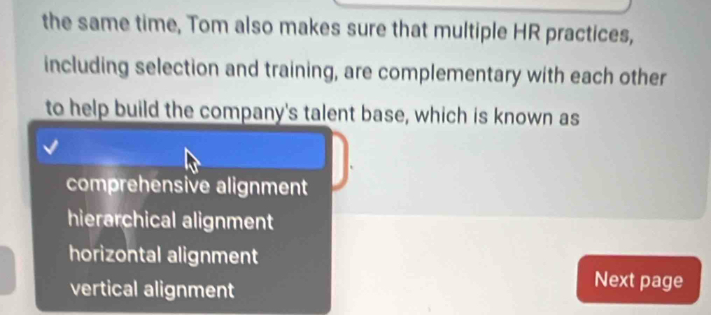 the same time, Tom also makes sure that multiple HR practices,
including selection and training, are complementary with each other
to help build the company's talent base, which is known as
comprehensive alignment
hierarchical alignment
horizontal alignment
vertical alignment
Next page