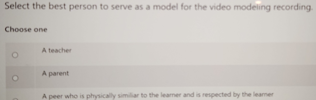 Select the best person to serve as a model for the video modeling recording.
Choose one
A teacher
A parent
A peer who is physically similiar to the learer and is respected by the learner