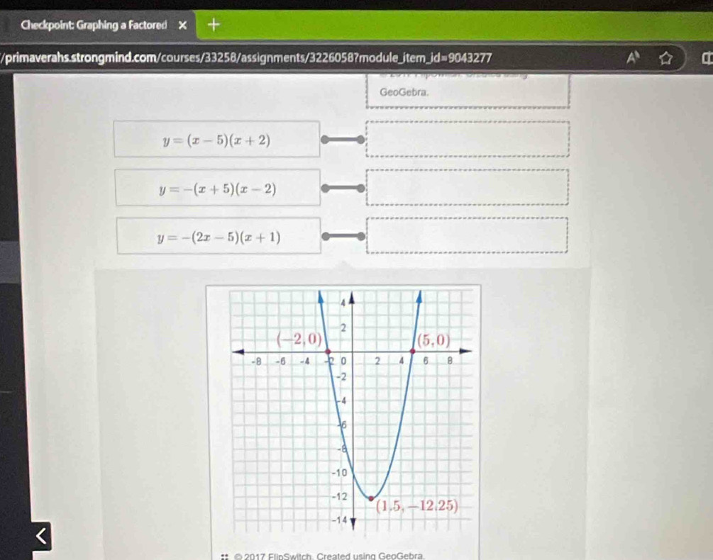 Checkpoint: Graphing a Factored
//primaverahs.strongmind.com/courses/33258/assignments/3226058?module_item_id=9043277
GeoGebra.
y=(x-5)(x+2)
y=-(x+5)(x-2)
y=-(2x-5)(x+1)
I
©2017 FlinSwitch. Created using GeoGebra.