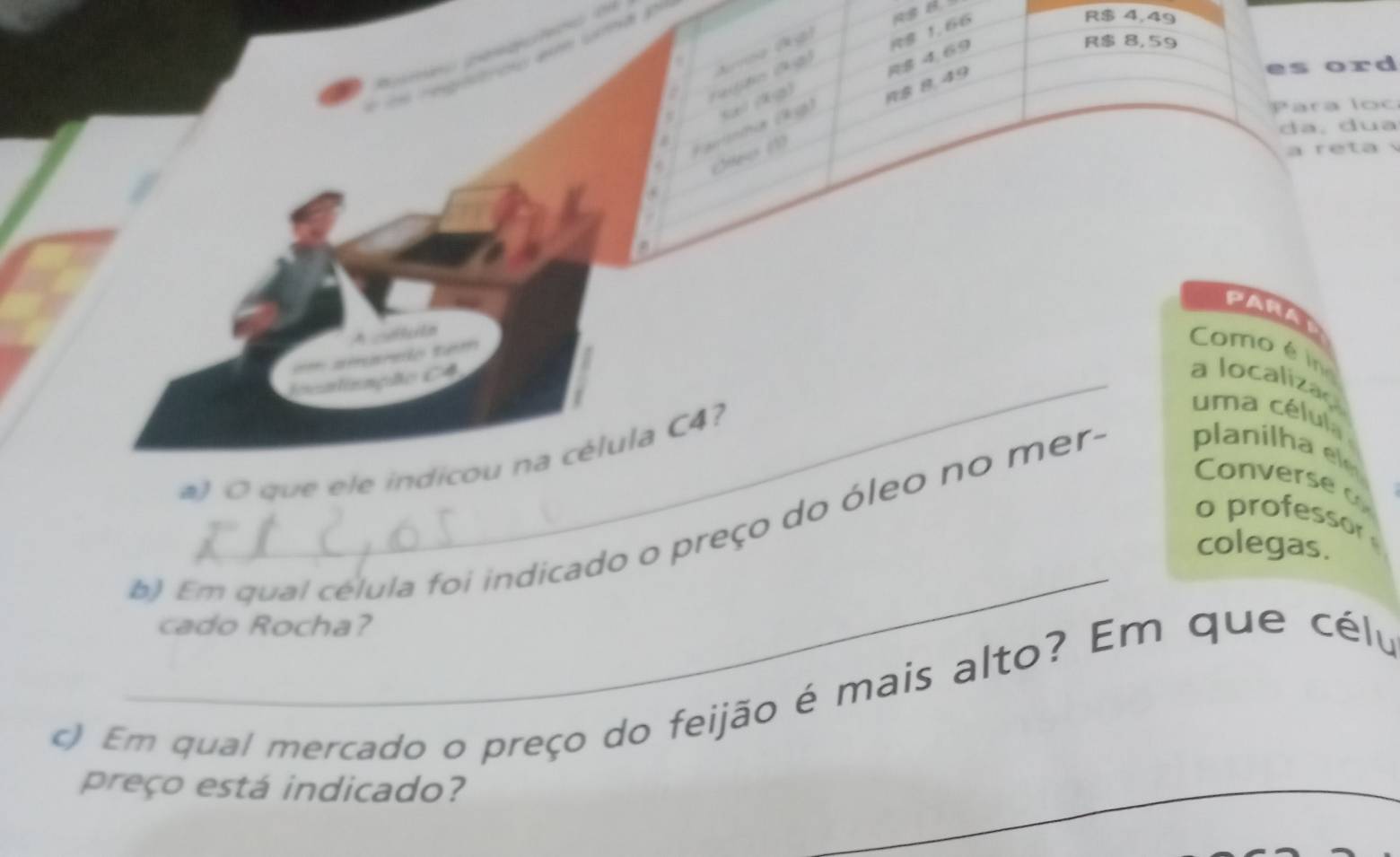 R8 1,66
R$ 4,49. 
( s (a) 
Vauitnha (k g) S/ /X) R$ 8, 49 R $ 4, 69
R$ 8, 59
es ord 
Para loc 
da, dua 
Crteer ( 
a r e ta 
a 
PARAy 
A céutn 
== amurão tem 
Como é in 
_icalização C4 a localizaç 
#) O que ele indicou na célula C4? 
um a cé lul 
Converse 
o professor 
_ 
b) Em qual celula foi indicado o preço do óleo no mera planilha el 
colegas. 
cado Rocha? 
c) Em qual mercado o preço do feijão é mais alto? Em que célu 
preço está indicado? 
_