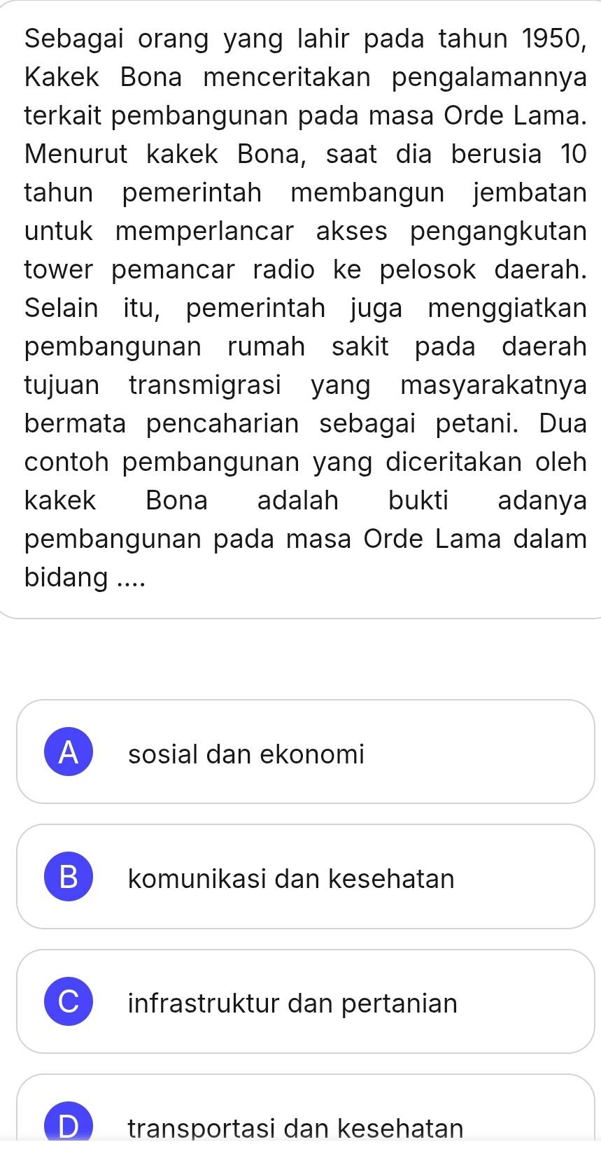 Sebagai orang yang lahir pada tahun 1950,
Kakek Bona menceritakan pengalamannya
terkait pembangunan pada masa Orde Lama.
Menurut kakek Bona, saat dia berusia 10
tahun pemerintah membangun jembatan
untuk memperlancar akses pengangkutan
tower pemancar radio ke pelosok daerah.
Selain itu, pemerintah juga menggiatkan
pembangunan rumah sakit pada daerah
tujuan transmigrasi yang masyarakatnya
bermata pencaharian sebagai petani. Dua
contoh pembangunan yang diceritakan oleh
kakek Bona adalah bukti adanya
pembangunan pada masa Orde Lama dalam
bidang ....
A sosial dan ekonomi
B komunikasi dan kesehatan
C infrastruktur dan pertanian
transportasi dan kesehatan