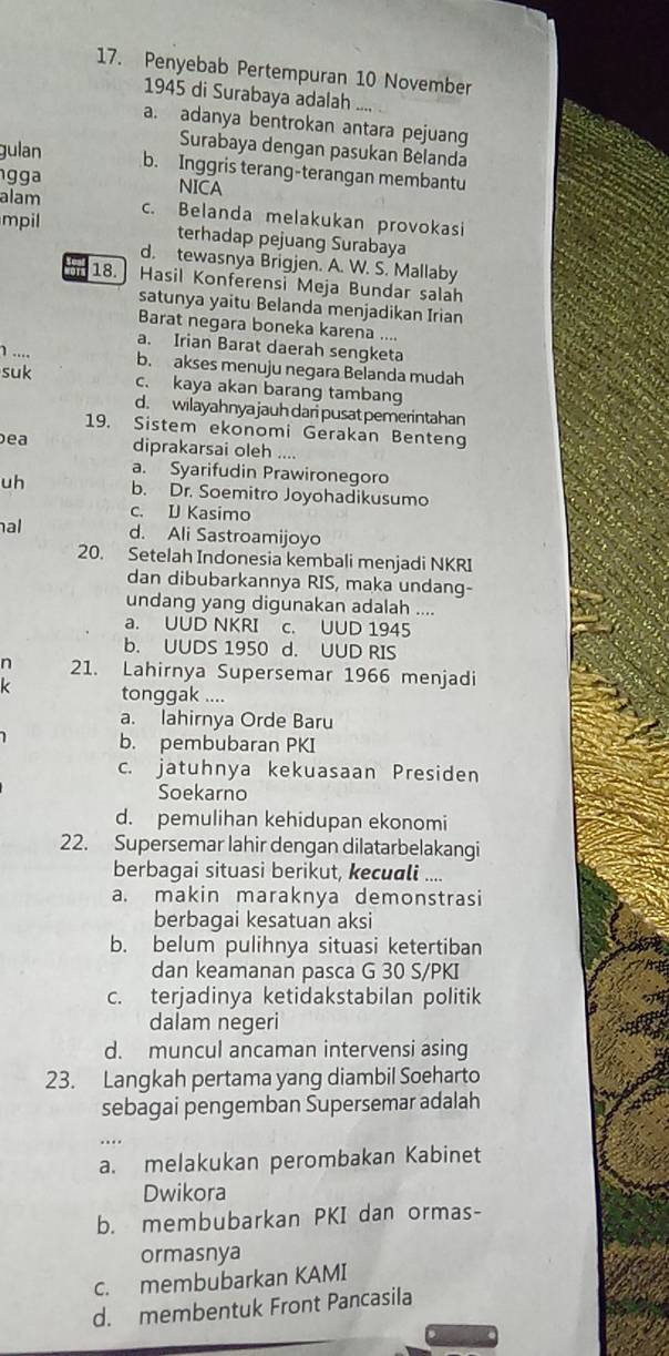 Penyebab Pertempuran 10 November
1945 di Surabaya adalah
a. adanya bentrokan antara pejuang
Surabaya dengan pasukan Belanda
gulan b. Inggris terang-terangan membantu
g g a NICA
alam
c. Belanda melakukan provokasi
mpil
terhadap pejuang Surabaya
d. tewasnya Brigjen. A. W. S. Mallaby
18. Hasil Konferensi Meja Bundar salah
satunya yaitu Belanda menjadikan Irian
Barat negara boneka karena ....
a. Irian Barat daerah sengketa
1 .... b. akses menuju negara Belanda mudah
suk c. kaya akan barang tambang
d. wilayahnyajauh dari pusat pemerintahan
19. Sistem ekonomi Gerakan Benteng
ea diprakarsai oleh ....
a. Syarifudin Prawironegoro
uh b. Dr. Soemitro Joyohadikusumo
c. D Kasimo
al d. Ali Sastroamijoyo
20. Setelah Indonesia kembali menjadi NKRI
dan dibubarkannya RIS, maka undang-
undang yang digunakan adalah ....
a. UUD NKRI c. UUD 1945
b. UUDS 1950 d. UUD RIS
n 21. Lahirnya Supersemar 1966 menjadi
k tonggak ....
a. lahirnya Orde Baru
b. pembubaran PKI
c. jatuhnya kekuasaan Presiden
Soekarno
d. pemulihan kehidupan ekonomi
22. Supersemar lahir dengan dilatarbelakangi
berbagai situasi berikut, kecuali ....
a. makin maraknya demonstrasi
berbagai kesatuan aksi
b. belum pulihnya situasi ketertiban
dan keamanan pasca G 30 S/PKI
c. terjadinya ketidakstabilan politik
dalam negeri
d. muncul ancaman intervensi asing
23. Langkah pertama yang diambil Soeharto
sebagai pengemban Supersemar adalah
a. melakukan perombakan Kabinet
Dwikora
b. membubarkan PKI dan ormas-
ormasnya
c. membubarkan KAMI
d. membentuk Front Pancasila