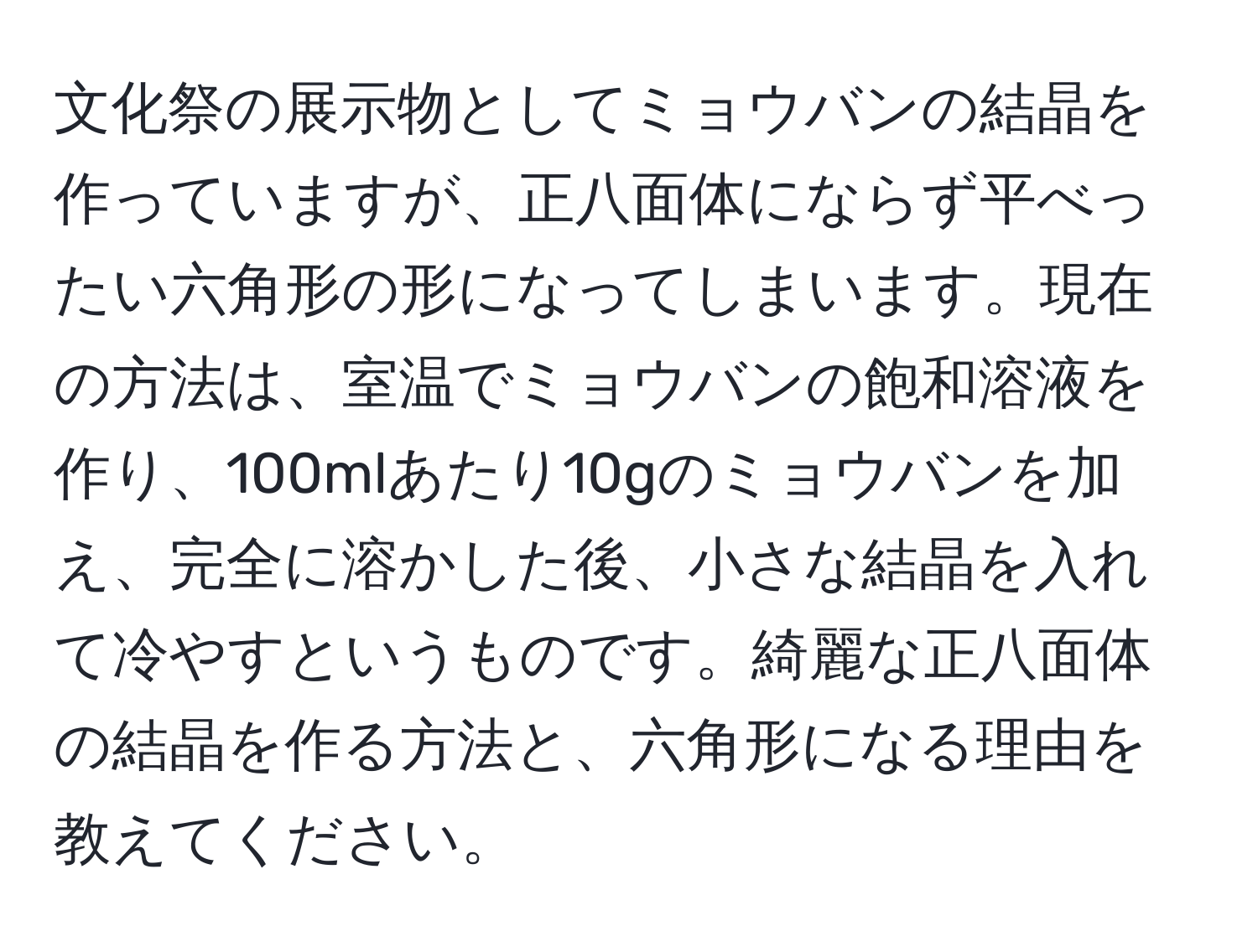 文化祭の展示物としてミョウバンの結晶を作っていますが、正八面体にならず平べったい六角形の形になってしまいます。現在の方法は、室温でミョウバンの飽和溶液を作り、100mlあたり10gのミョウバンを加え、完全に溶かした後、小さな結晶を入れて冷やすというものです。綺麗な正八面体の結晶を作る方法と、六角形になる理由を教えてください。