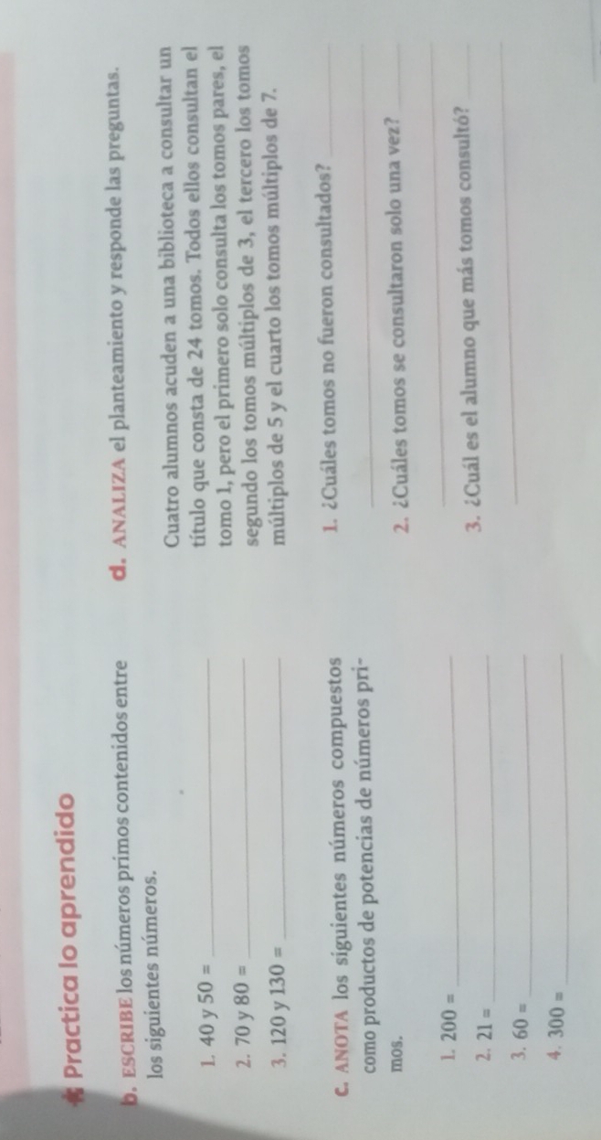 Practica lo aprendido 
b.ESCRIBE los números primos contenidos entre d. ANALIZA el planteamiento y responde las preguntas. 
los siguientes números. 
Cuatro alumnos acuden a una biblioteca a consultar un 
1 40 y 50= _título que consta de 24 tomos. Todos ellos consultan el 
2. 70 y 80= _tomo 1, pero el primero solo consulta los tomos pares, el 
segundo los tomos múltiplos de 3, el tercero los tomos 
3. 120 v 130= _múltiplos de 5 y el cuarto los tomos múltiplos de 7. 
C. ANOTA los siguientes números compuestos 1. ¿Cuáles tomos no fueron consultados?_ 
como productos de potencias de números pri-_ 
mos. 2. ¿Cuáles tomos se consultaron solo una vez?_ 
1. 200= _ 
_ 
_ 
2. 21= _ 
3. ¿Cuál es el alumno que más tomos consultó?_ 
3. 60= _ 
4. 300= _