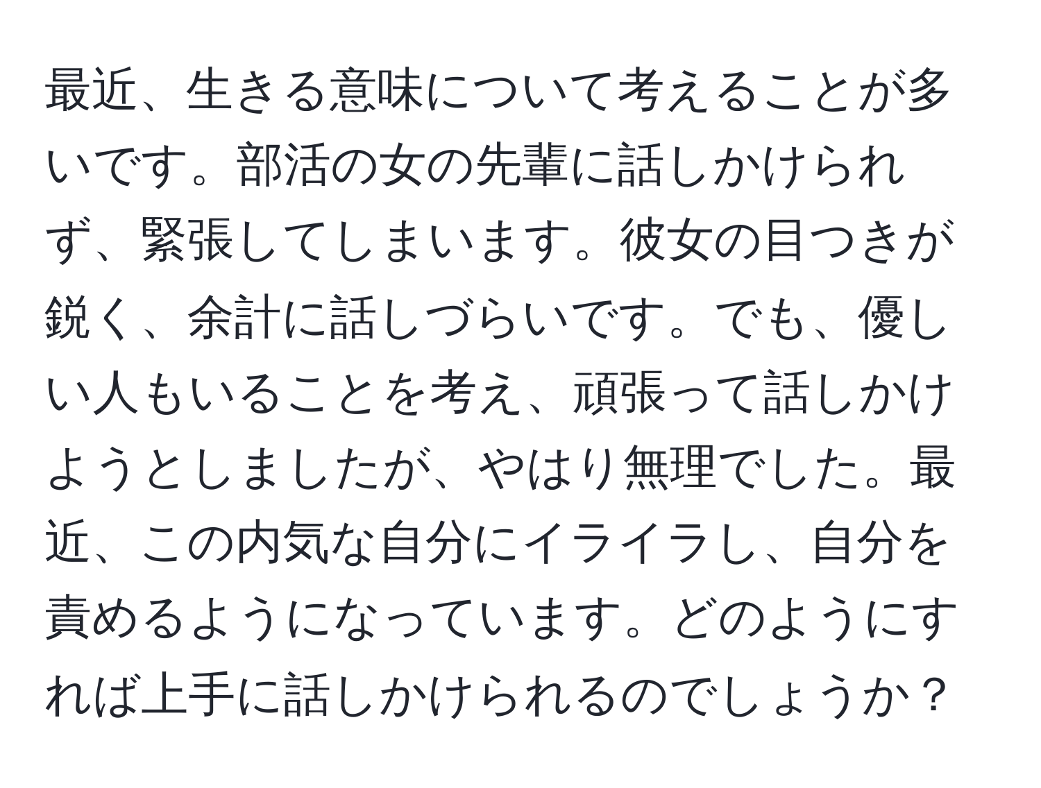 最近、生きる意味について考えることが多いです。部活の女の先輩に話しかけられず、緊張してしまいます。彼女の目つきが鋭く、余計に話しづらいです。でも、優しい人もいることを考え、頑張って話しかけようとしましたが、やはり無理でした。最近、この内気な自分にイライラし、自分を責めるようになっています。どのようにすれば上手に話しかけられるのでしょうか？