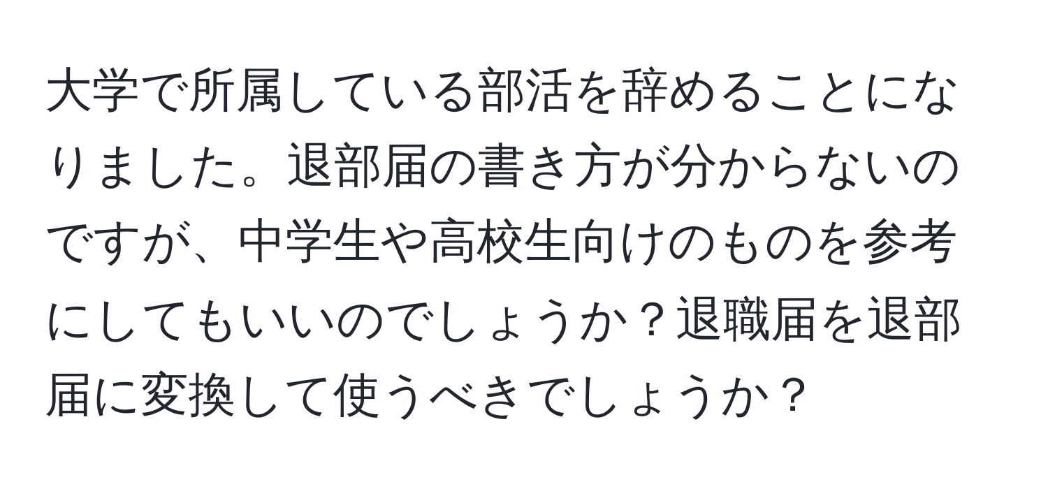 大学で所属している部活を辞めることになりました。退部届の書き方が分からないのですが、中学生や高校生向けのものを参考にしてもいいのでしょうか？退職届を退部届に変換して使うべきでしょうか？