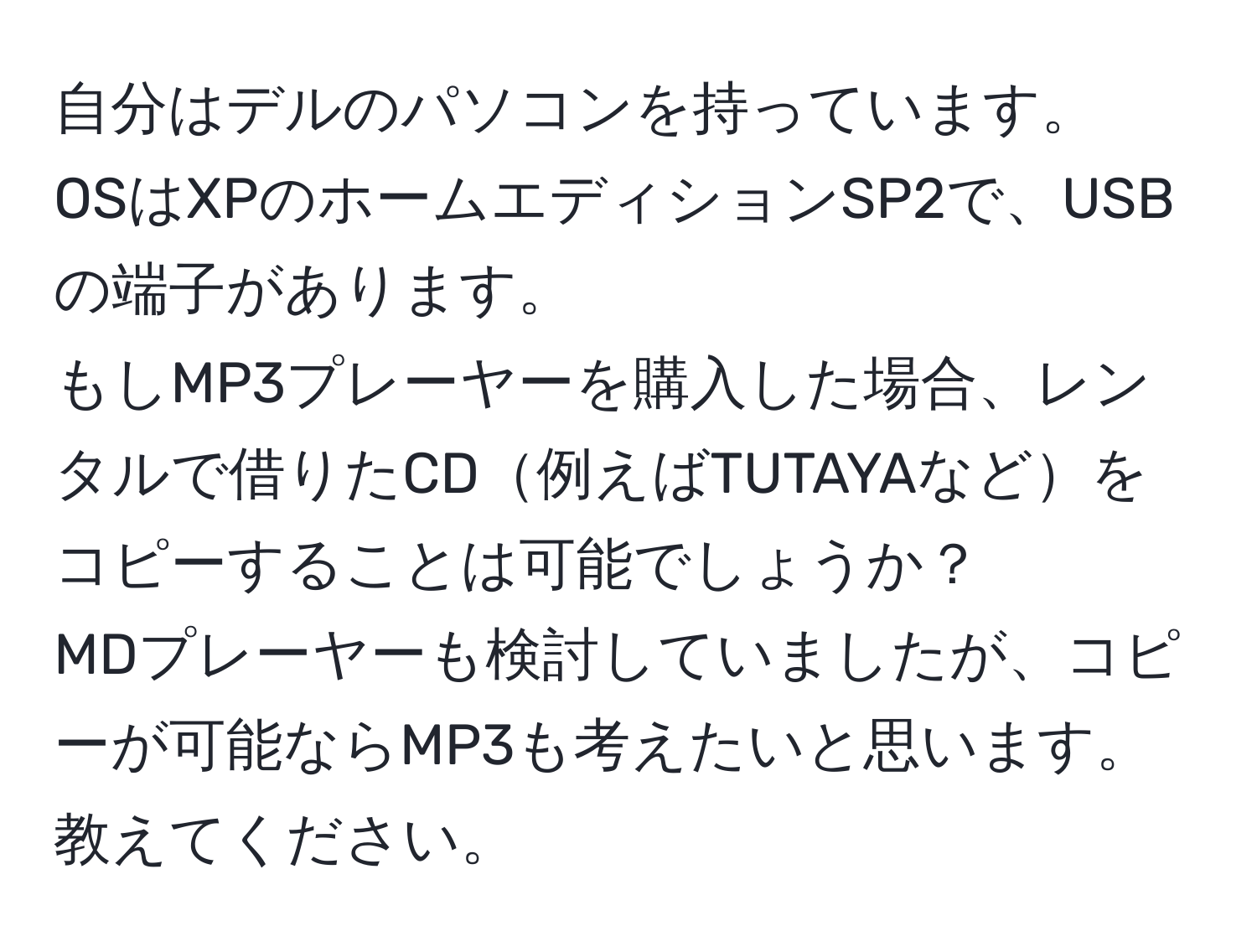 自分はデルのパソコンを持っています。  
OSはXPのホームエディションSP2で、USBの端子があります。  
もしMP3プレーヤーを購入した場合、レンタルで借りたCD例えばTUTAYAなどをコピーすることは可能でしょうか？  
MDプレーヤーも検討していましたが、コピーが可能ならMP3も考えたいと思います。教えてください。