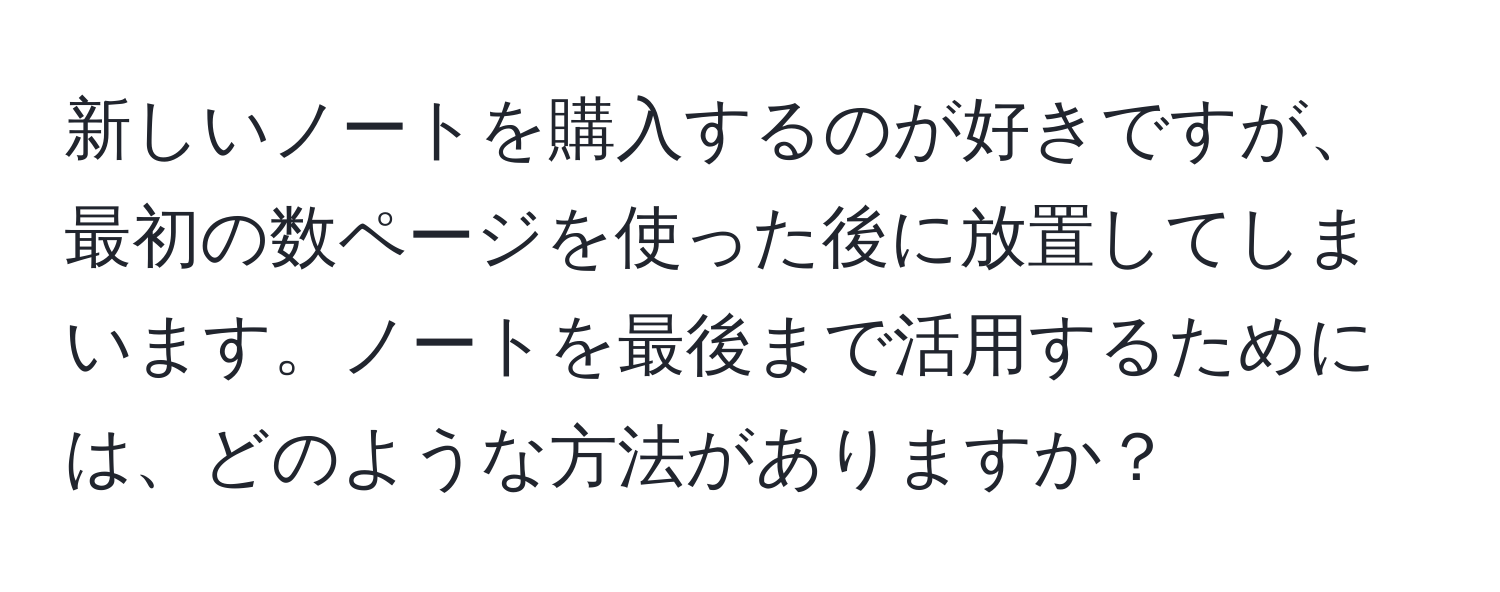 新しいノートを購入するのが好きですが、最初の数ページを使った後に放置してしまいます。ノートを最後まで活用するためには、どのような方法がありますか？