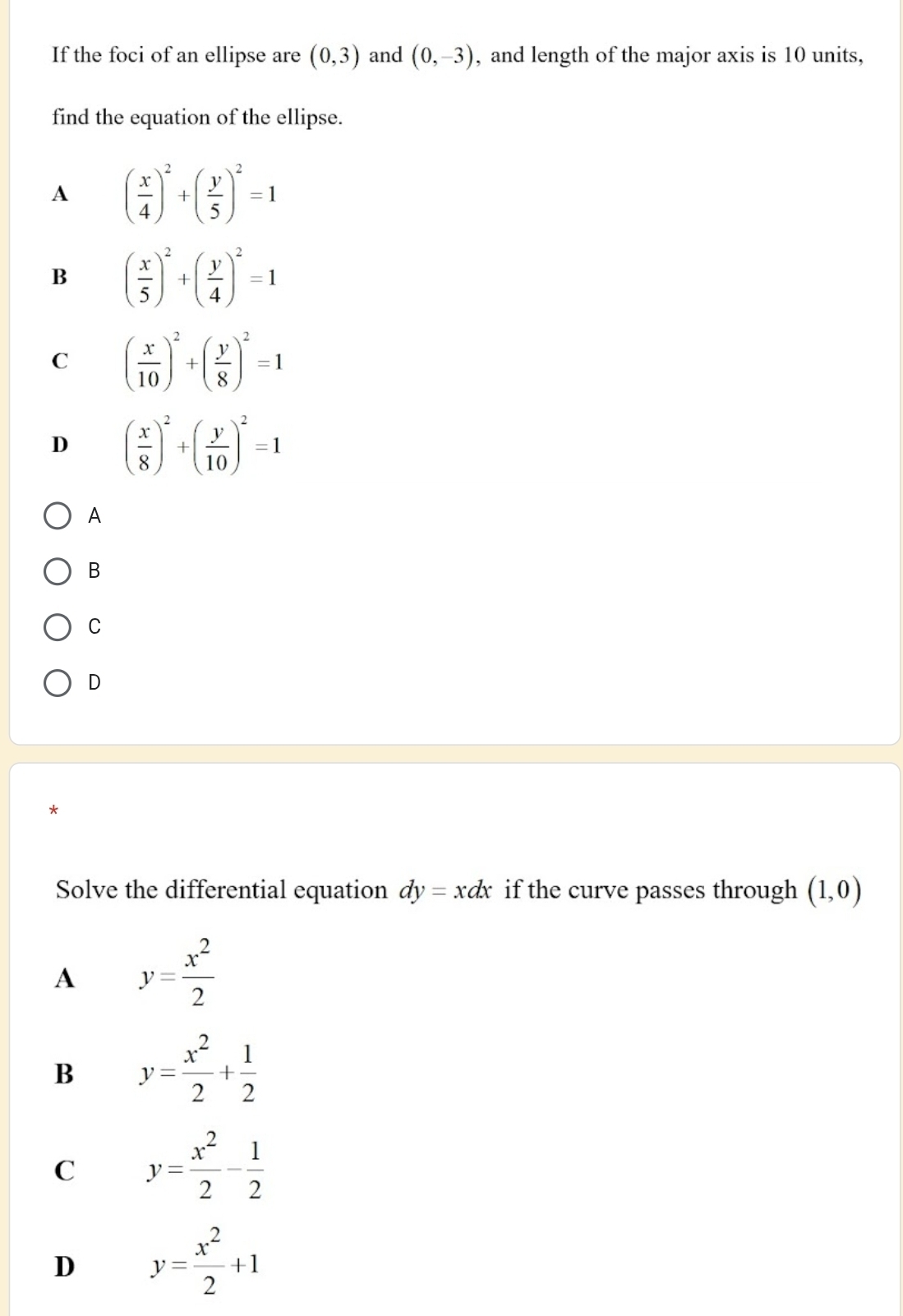 If the foci of an ellipse are (0,3) and (0,-3) , and length of the major axis is 10 units,
find the equation of the ellipse.
A ( x/4 )^2+( y/5 )^2=1
B ( x/5 )^2+( y/4 )^2=1
C ( x/10 )^2+( y/8 )^2=1
D ( x/8 )^2+( y/10 )^2=1
A
B
C
D
Solve the differential equation dy=xdx if the curve passes through (1,0)
A y= x^2/2 
B y= x^2/2 + 1/2 
C y= x^2/2 - 1/2 
D y= x^2/2 +1