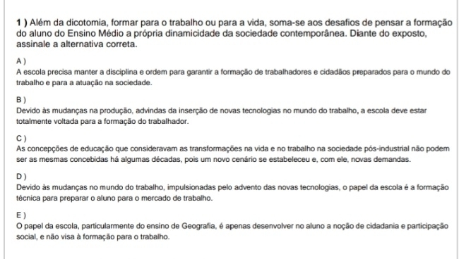 1 ) Além da dicotomia, formar para o trabalho ou para a vida, soma-se aos desafios de pensar a formação
do aluno do Ensino Médio a própria dinamicidade da sociedade contemporânea. Diante do exposto,
assinale a alternativa correta.
A )
A escola precisa manter a disciplina e ordem para garantir a formação de trabalhadores e cidadãos preparados para o mundo do
trabalho e para a atuação na sociedade.
B )
Devido às mudanças na produção, advindas da inserção de novas tecnologias no mundo do trabalho, a escola deve estar
totalmente voltada para a formação do trabalhador.
C )
As concepções de educação que consideravam as transformações na vida e no trabalho na sociedade pós-industrial não podem
ser as mesmas concebidas há algumas décadas, pois um novo cenário se estabeleceu e, com ele, novas demandas.
D )
Devido às mudanças no mundo do trabalho, impulsionadas pelo advento das novas tecnologias, o papel da escola é a formação
técnica para preparar o aluno para o mercado de trabalho.
E )
O papel da escola, particularmente do ensino de Geografia, é apenas desenvolver no aluno a noção de cidadania e participação
social, e não visa à formação para o trabalho.