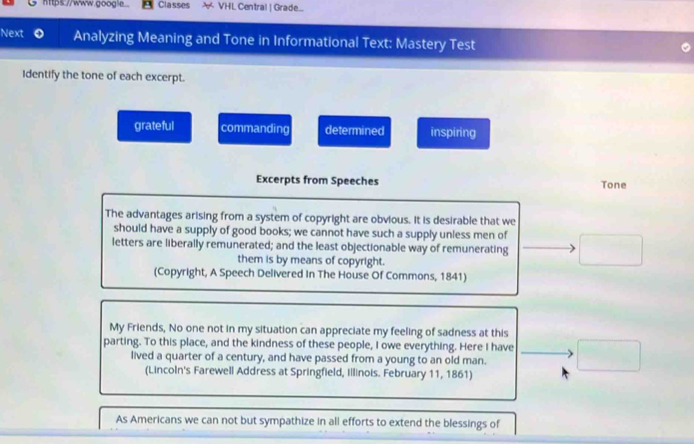 https://www.google. Classes X VHL Central | Grade...
Next Analyzing Meaning and Tone in Informational Text: Mastery Test
Identify the tone of each excerpt.
grateful commanding determined inspiring
Excerpts from Speeches Tone
The advantages arising from a system of copyright are obvious. It is desirable that we
should have a supply of good books; we cannot have such a supply unless men of
letters are liberally remunerated; and the least objectionable way of remunerating
them is by means of copyright.
(Copyright, A Speech Delivered In The House Of Commons, 1841)
My Friends, No one not in my situation can appreciate my feeling of sadness at this
parting. To this place, and the kindness of these people, I owe everything. Here I have □ 
lived a quarter of a century, and have passed from a young to an old man.
(Lincoln's Farewell Address at Springfield, Illinois. February 11, 1861)
As Americans we can not but sympathize in all efforts to extend the blessings of