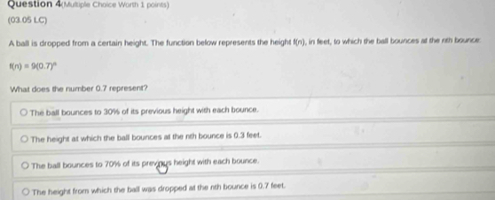 Question 4(Multiple Choice Worth 1 points)
(03.05 LC)
A ball is dropped from a certain height. The function below represents the height f(n) , in feet, to which the ball bounces at the nth bounce:
f(n)=9(0.7)^n
What does the number 0.7 represent?
The ball bounces to 30% of its previous height with each bounce.
The height at which the ball bounces at the nth bounce is 0.3 feet.
The ball bounces to 70% of its previnus height with each bounce.
The height from which the ball was dropped at the nth bounce is 0.7 feet.