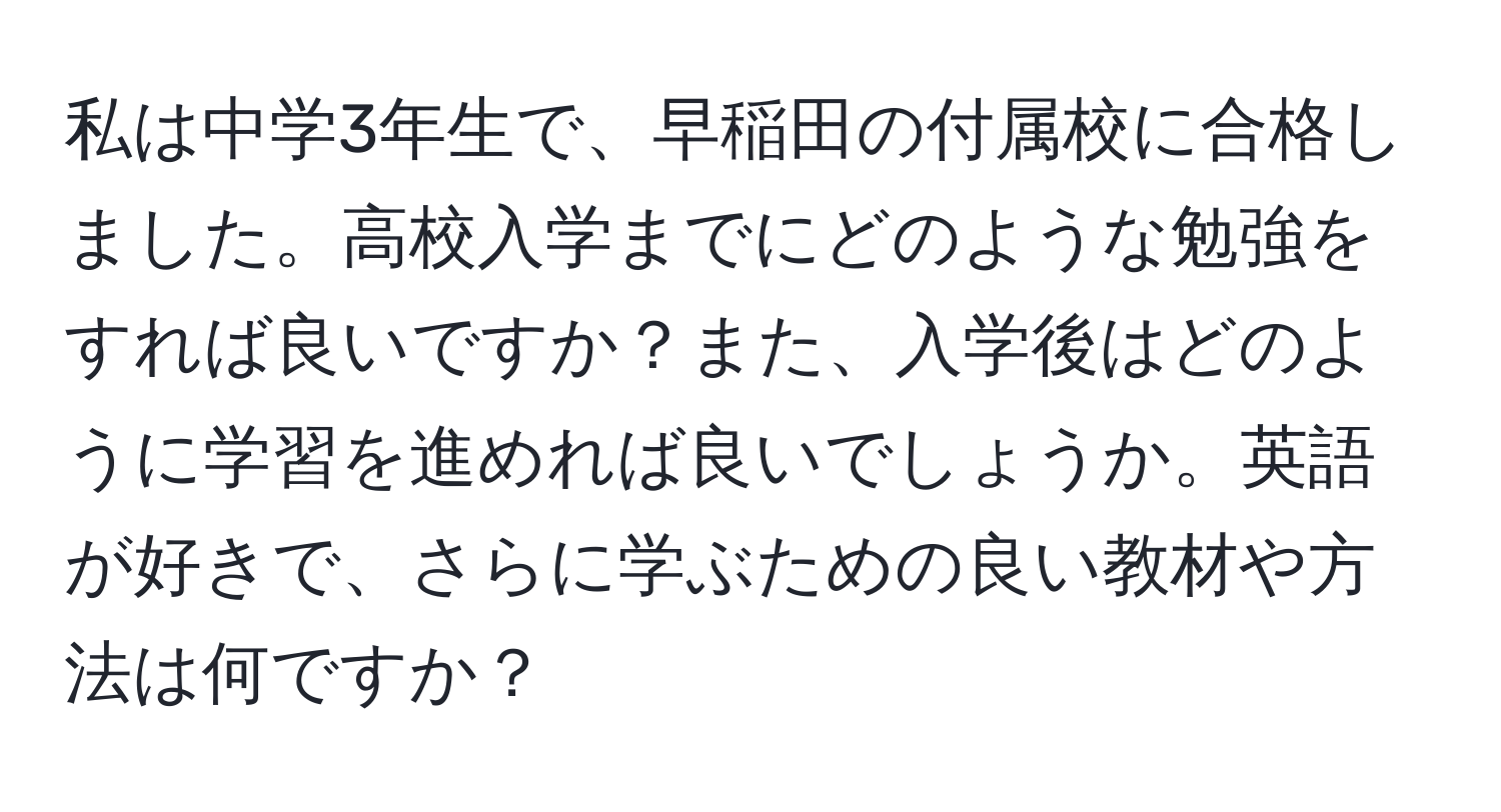 私は中学3年生で、早稲田の付属校に合格しました。高校入学までにどのような勉強をすれば良いですか？また、入学後はどのように学習を進めれば良いでしょうか。英語が好きで、さらに学ぶための良い教材や方法は何ですか？