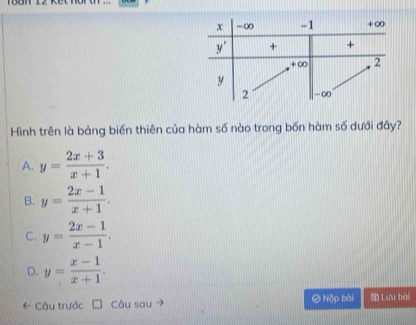 Hình trên là bảng biến thiên của hàm số nào trong bốn hàm số dưới đây?
A. y= (2x+3)/x+1 .
B. y= (2x-1)/x+1 .
C. y= (2x-1)/x-1 .
D. y= (x-1)/x+1 .
Câu trước Câu sau → ② Nộp bài  Lưu bài