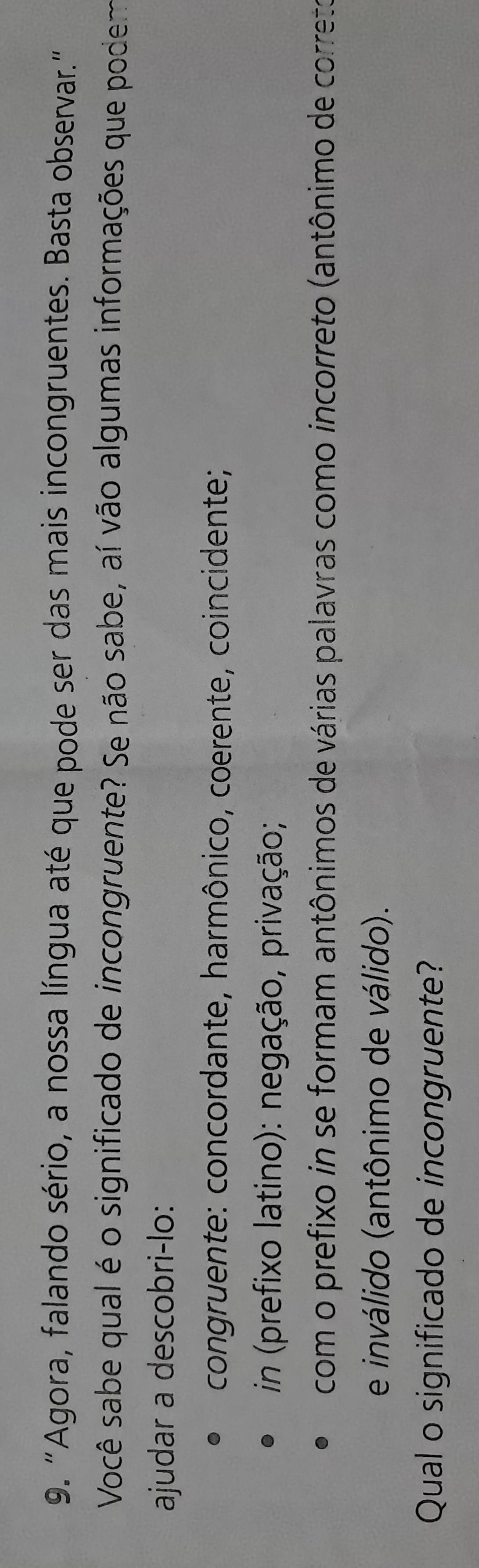 "Agora, falando sério, a nossa língua até que pode ser das mais incongruentes. Basta observar."
Você sabe qual é o significado de incongruente? Se não sabe, aí vão algumas informações que podem
ajudar a descobri-lo:
congruente: concordante, harmônico, cœerente, coincidente;
in (prefixo latino): negação, privação;
com o prefixo in se formam antônimos de várias palavras como incorreto (antônimo de correte
e inválido (antônimo de válido).
Qual o significado de incongruente?