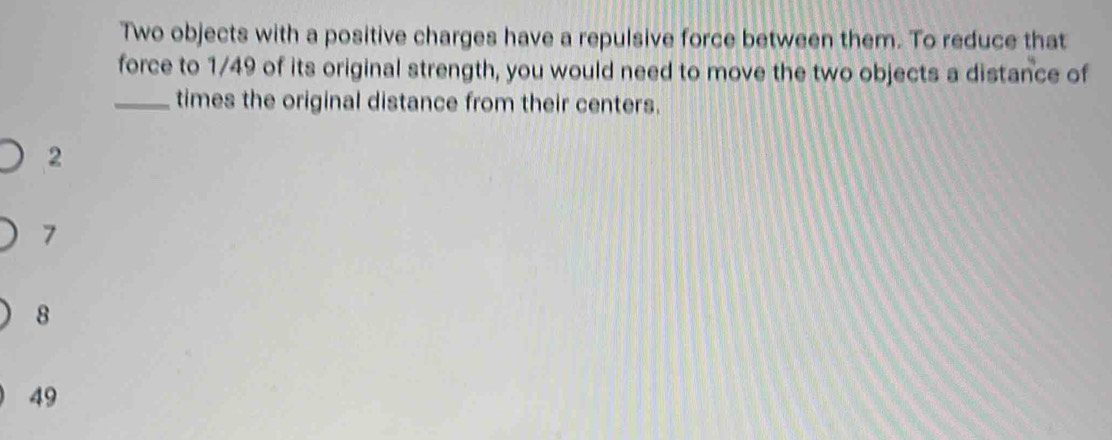 Two objects with a positive charges have a repulsive force between them. To reduce that
force to 1/49 of its original strength, you would need to move the two objects a distance of
_times the original distance from their centers.
2
7
8
49