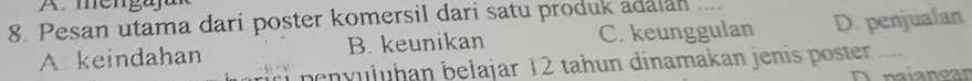 mengajar
8. Pesan utama dari poster komersil dari satu produk adalan
A. keindahan B. keunikan C. keunggulan D. penjualan
penvuluḥan belajar 12 tahun dinamakan jenis poster .....
D paiangan