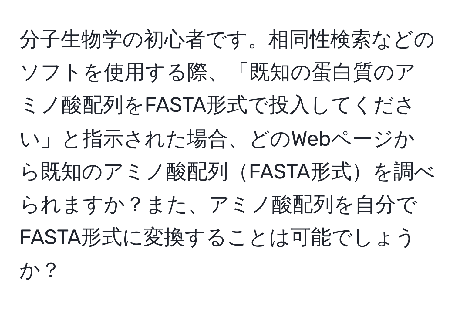 分子生物学の初心者です。相同性検索などのソフトを使用する際、「既知の蛋白質のアミノ酸配列をFASTA形式で投入してください」と指示された場合、どのWebページから既知のアミノ酸配列FASTA形式を調べられますか？また、アミノ酸配列を自分でFASTA形式に変換することは可能でしょうか？