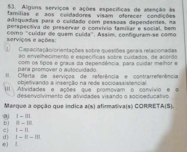 Alguns serviços e ações específicas de atenção às
famílias e aos cuidadores visam oferecer condições
adequadas para o cuidado com pessoas dependentes, na
perspectiva de preservar o convívio familiar e social, bem
como “cuidar de quem cuida”. Assim, configuram-se como
serviços e ações:
Capacitação/orientações sobre questões gerais relacionadas
ão envelhecimento e específicas sobre cuidados, de acordo
com os tipos e graus da dependência, para cuidar melhor e
para promover o autocuidado.
II. Oferta de serviços de referência e contrarreferência
objetivando a inserção na rede socioassistencial.
III. Atividades e ações que promovam o convívio e o
desenvolvimento de atividades visando o socioeducativo.
Marque a opção que indica a(s) afirmativa(s) CORRETA(S).
a) ₹Ⅰ − III.
b) ₹Ⅱ − III.
c) 1 - 1I.
d) | - !| - |I|.
e) 1.