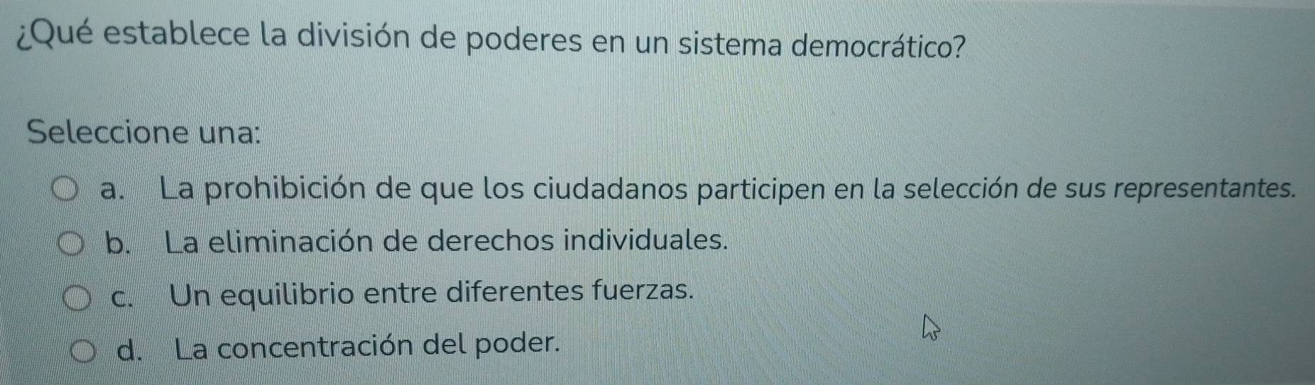 ¿Qué establece la división de poderes en un sistema democrático?
Seleccione una:
a. La prohibición de que los ciudadanos participen en la selección de sus representantes.
b. La eliminación de derechos individuales.
c. Un equilibrio entre diferentes fuerzas.
d. La concentración del poder.