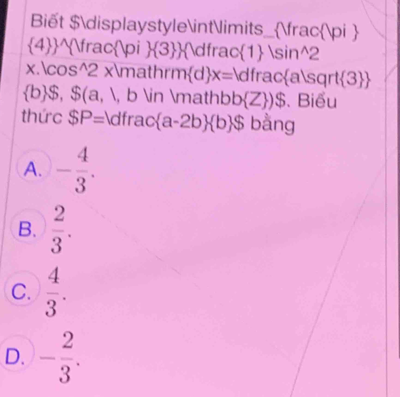 Biết $displaystyle∈tlimits_fracπ 
4^fracπ 3 dfrac |  |sin^(wedge)2 
x.cos^(2 xmathr m d) x= dfracasqrt3 |
 b $, $(a,1 , b ∈ mathbb  Z )$. Biểu
thức $P= dfrac  a-2b  b $ bằng
A. - 4/3 .
B.  2/3 .
C.  4/3 .
D. - 2/3 .