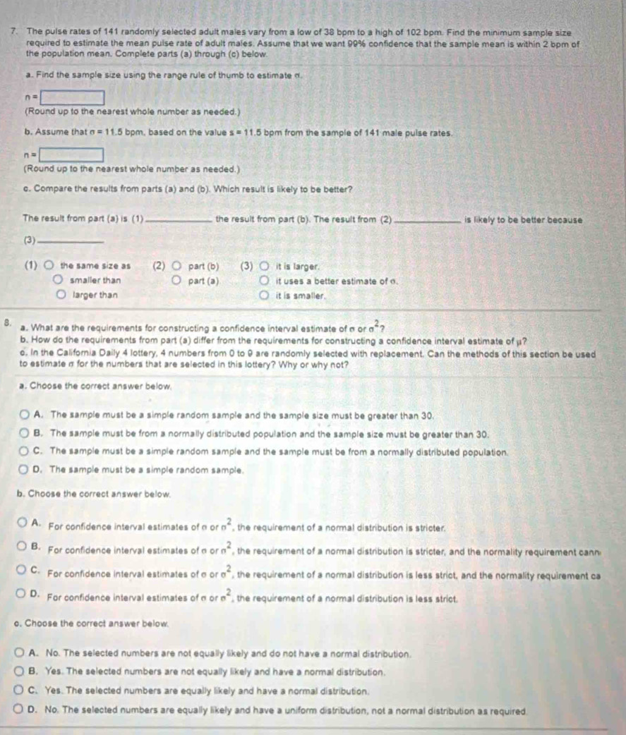 The pulse rates of 141 randomly selected adult males vary from a low of 38 bpm to a high of 102 bpm. Find the minimum sample size
required to estimate the mean puise rate of adult males. Assume that we want 99% confidence that the sample mean is within 2 bpm of
the population mean. Complete parts (a) through (c) below
a. Find the sample size using the range rule of thumb to estimate n
n=□
(Round up to the nearest whole number as needed.)
b. Assume that sigma =11.5 bpm, based on the value s=11.5 bpm from the sample of 141 male pulse rates.
n=□
(Round up to the nearest whole number as needed.)
c. Compare the results from parts (a) and (b). Which result is likely to be better?
The result from part (a) is (1)_ the result from part (b). The result from (2) _is likely to be better because
(3)_
(1) the same size as (2) part (b) (3) it is larger.
smaller than part (a) it uses a better estimate of .
larger than it is smaller.
8. a. What are the requirements for constructing a confidence interval estimate of σ or sigma^2
b. How do the requirements from part (a) differ from the requirements for constructing a confidence interval estimate of μ?
o. In the California Daily 4 lottery, 4 numbers from 0 to 9 are randomly selected with replacement. Can the methods of this section be used
to estimate σ for the numbers that are selected in this lottery? Why or why not?
a. Choose the correct answer below.
A. The sample must be a simple random sample and the sample size must be greater than 30.
B. The sample must be from a normally distributed population and the sample size must be greater than 30.
C. The sample must be a simple random sample and the sample must be from a normally distributed population.
D. The sample must be a simple random sample.
b. Choose the correct answer below.
A. For confidence interval estimates of n or n^2 , the requirement of a normal distribution is stricter.
B. For confidence interval estimates of α or n^2 , the requirement of a normal distribution is stricter, and the normality requirement cann
C. For confidence interval estimates of σ or sigma^2 , the requirement of a normal distribution is less strict, and the normality requirement ca
D. For confidence interval estimates of σ or sigma^2 , the requirement of a normal distribution is less strict.
o. Choose the correct answer below.
A. No. The selected numbers are not equally likely and do not have a normal distribution.
B. Yes. The selected numbers are not equally likely and have a normal distribution.
C. Yes. The selected numbers are equally likely and have a normal distribution.
D. No. The selected numbers are equally likely and have a uniform distribution, not a normal distribution as required.
